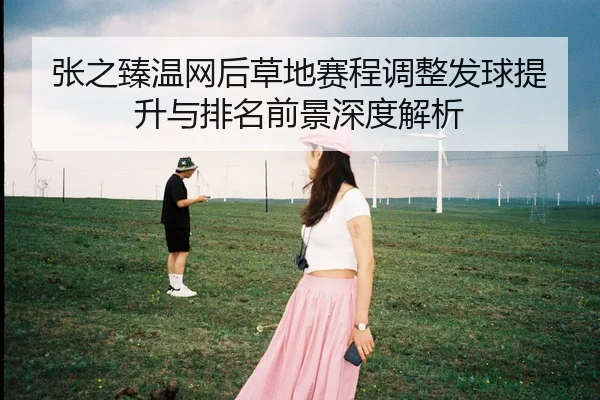 张之臻温网后草地赛程调整发球提升与排名前景深度解析