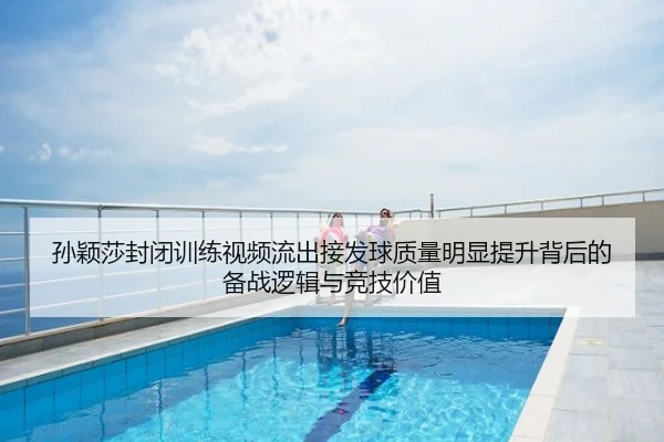 孙颖莎封闭训练视频流出接发球质量明显提升背后的备战逻辑与竞技价值