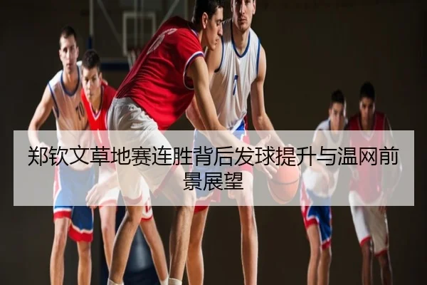 郑钦文草地赛连胜背后发球提升与温网前景展望