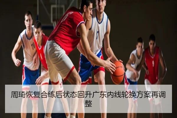 周琦恢复合练后状态回升广东内线轮换方案再调整