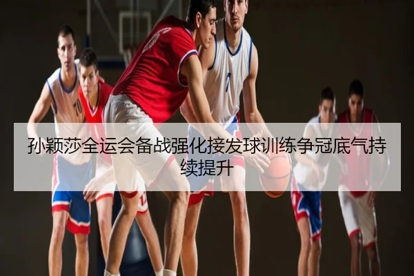 孙颖莎全运会备战强化接发球训练争冠底气持续提升