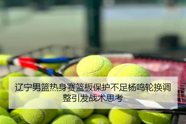 辽宁男篮热身赛篮板保护不足杨鸣轮换调整引发战术思考