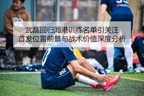 武磊回归海港训练名单引关注 首发位置前景与战术价值深度分析