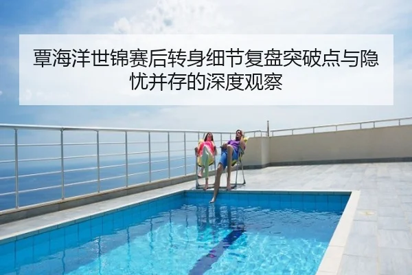覃海洋世锦赛后转身细节复盘突破点与隐忧并存的深度观察