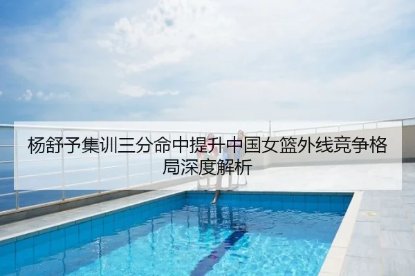 杨舒予集训三分命中提升中国女篮外线竞争格局深度解析