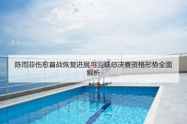 陈雨菲伤愈首战恢复进展与羽联总决赛资格形势全面解析