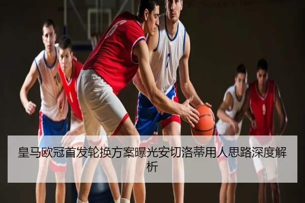 皇马欧冠首发轮换方案曝光安切洛蒂用人思路深度解析