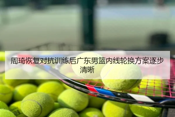 周琦恢复对抗训练后广东男篮内线轮换方案逐步清晰